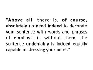 "Above	 all,	 there	 is,	 of	 course,	
absolutely	no	need	indeed	to	decorate	
your	 sentence	 with	 words	 and	 phrases	
of	 emphasis	 if,	 without	 them,	 the	
sentence	 undeniably	 is	 indeed	 equally	
capable	of	stressing	your	point."
 