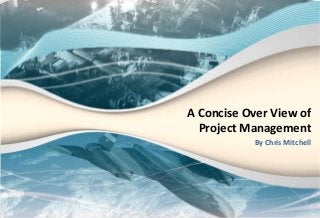 A Concise Over View of
Project Management
By Chris Mitchell
 