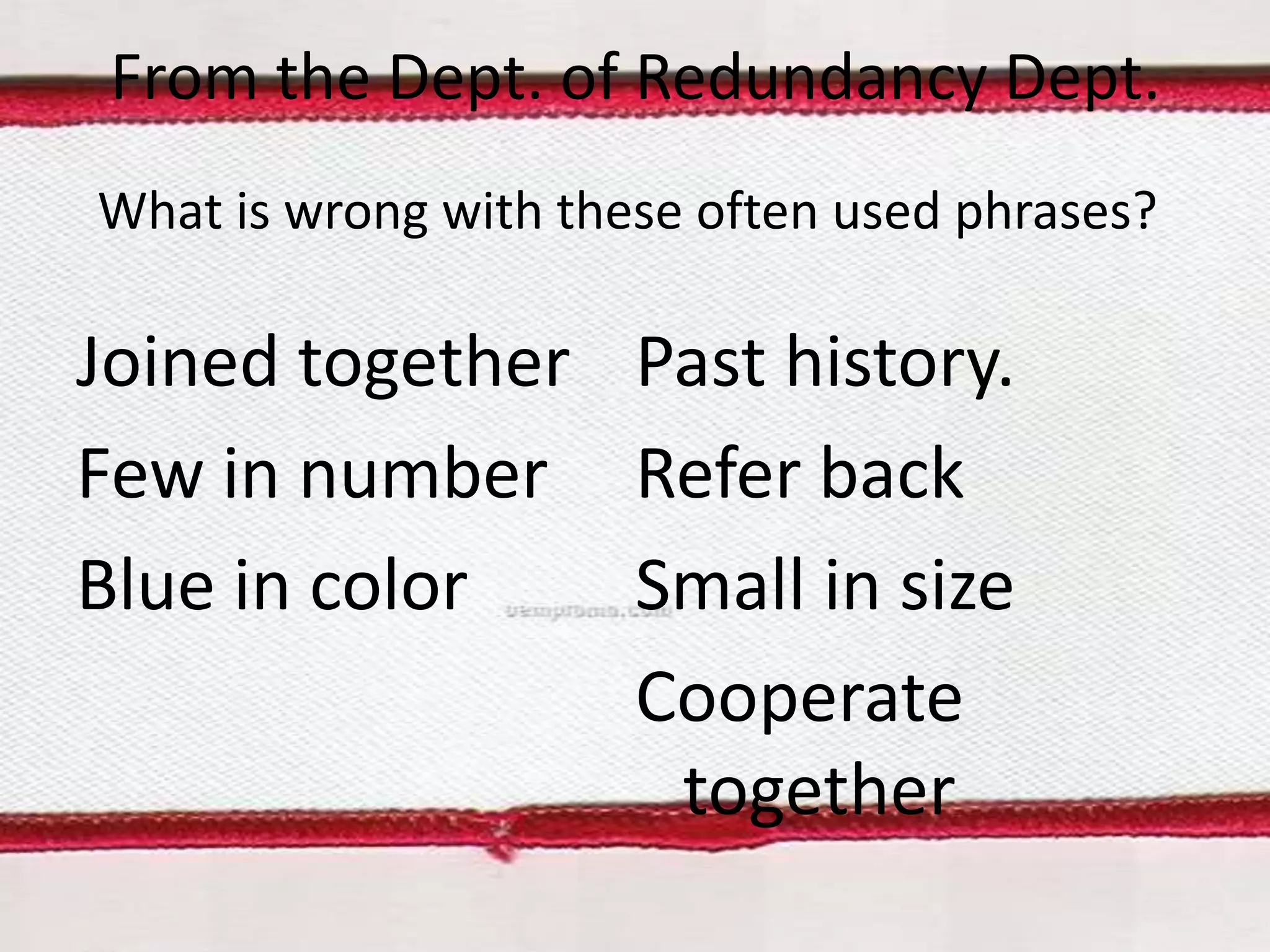 From the Dept. of Redundancy Dept.
What is wrong with these often used phrases?

Joined together Past history.
Few in number Refer back
Blue in color
Small in size
Cooperate
together

 