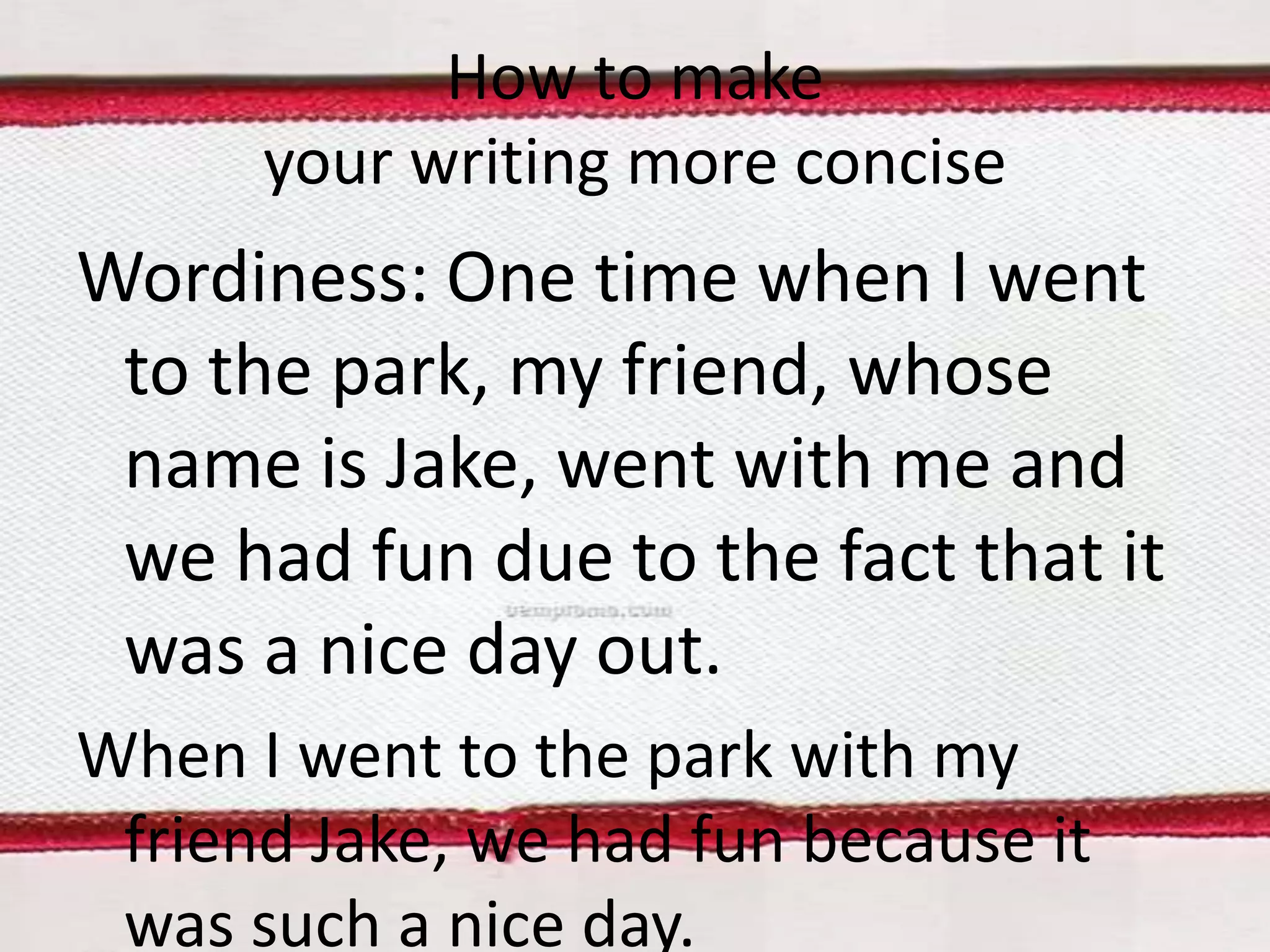 How to make
your writing more concise

Wordiness: One time when I went
to the park, my friend, whose
name is Jake, went with me and
we had fun due to the fact that it
was a nice day out.
When I went to the park with my
friend Jake, we had fun because it
was such a nice day.

 