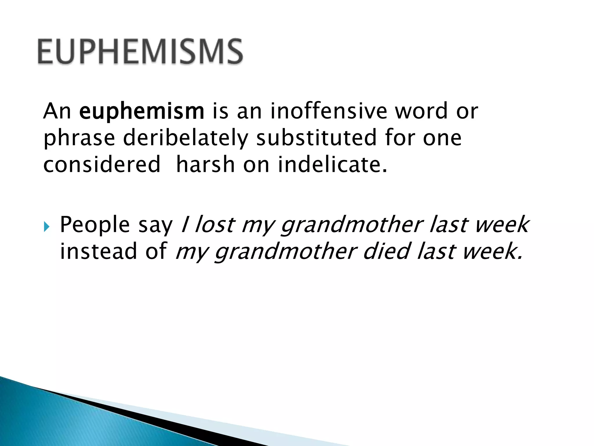 An euphemism is an inoffensive word or
phrase deribelately substituted for one
considered harsh on indelicate.
 People say I lost my grandmother last week
instead of my grandmother died last week.
 