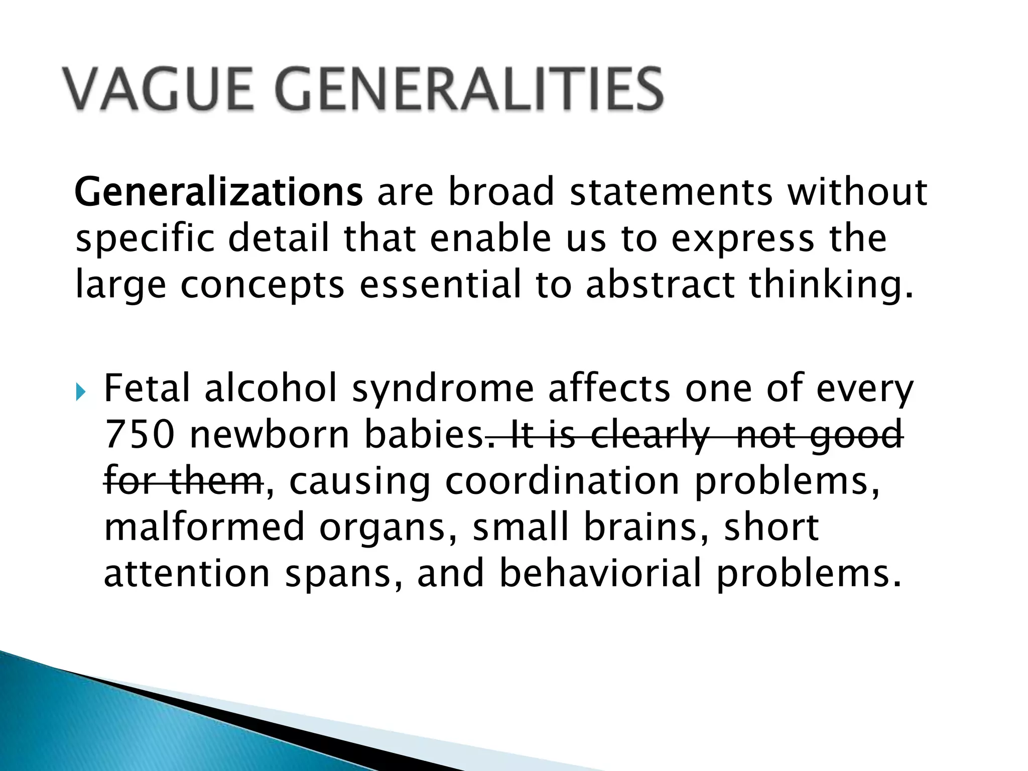 Generalizations are broad statements without
specific detail that enable us to express the
large concepts essential to abstract thinking.
 Fetal alcohol syndrome affects one of every
750 newborn babies. It is clearly not good
for them, causing coordination problems,
malformed organs, small brains, short
attention spans, and behaviorial problems.
 