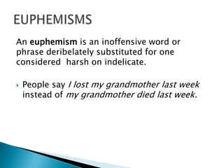 An euphemism is an inoffensive word or
phrase deribelately substituted for one
considered harsh on indelicate.
 People say I lost my grandmother last week
instead of my grandmother died last week.
 