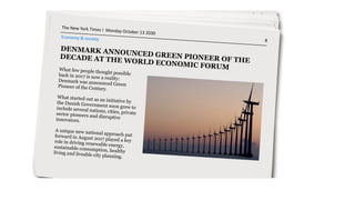 DENMARK ANNOUNCED GREEN PIONEER OF THE
DECADE AT THE WORLD ECONOMIC FORUMWhat few people thought possibleback in 2017 is now a reality:Denmark was announced GreenPioneer of the Century.
 
What started out as an initiative bythe Danish Government soon grew toinclude several nations, cities, privatesector pioneers and disruptiveinnovators.
A unique new national approach putforward in August 2017 played a keyrole in driving renewable energy,sustainable consumption, healthyliving and liveable city planning.
The	
  New	
  York	
  Times	
  I	
  	
  Monday	
  October	
  13	
  2030	
  	
  	
  	
  	
  	
  	
  	
  	
  	
  	
  	
  	
  	
  	
  	
  	
  	
  	
  	
  	
  	
  	
  	
  	
  	
  	
  	
  	
  	
  	
  	
  	
  	
  	
  	
  	
  	
  	
  	
  	
  	
  	
  	
  	
  	
  	
  	
  	
  	
  	
  	
  	
  	
  	
  	
  	
  	
  	
  	
  	
  	
  	
  	
  	
  	
  	
  	
  	
  	
  	
  	
  	
  	
  	
  	
  	
  	
  	
  	
  	
  	
  	
  	
  	
  	
  	
  	
  	
  	
  	
  	
  	
  	
  	
  	
  	
  	
  	
  	
  	
  8	
  
 
Economy	
  &	
  society
 