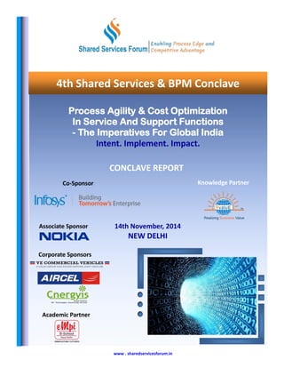 www . sharedservicesforum.in
Associate Sponsor
Co-Sponsor
Corporate Sponsors
Academic Partner
Process Agility & Cost Optimization
In Service And Support Functions
- The Imperatives For Global India
Intent. Implement. Impact.
CONCLAVE REPORT
Knowledge Partner
14th November, 2014
NEW DELHI
4th Shared Services & BPM Conclave
 