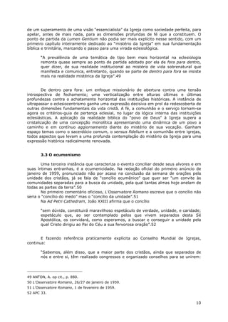 10
de um superamento de uma visão “essencialista” da Igreja como sociedade perfeita, para
apelar, antes de mais nada, para as dimensões profundas de fé que a constituem. O
ponto de partida da Lumen Gentium não podia ser mais explícito nesse sentido, com um
primeiro capítulo inteiramente dedicado ao “mistério da Igreja” em sua fundamentação
bíblica e trinitária, marcando o passo para uma virada eclesiológica.
“A prevalência de uma temática de tipo bem mais horizontal na eclesiologia
remonta quase sempre ao ponto de partida adotado por ela de fora para dentro,
quer dizer, de sua realidade institucional ao mistério de vida sobrenatural que
manifesta e comunica, entretanto, quando se parte de dentro para fora se insiste
mais na realidade mistérica da Igreja”.49
De dentro para fora: um enfoque missionário de abertura contra uma tensão
introspectiva de fechamento; uma verticalização entre alturas últimas e últimas
profundezas contra o achatamento horizontal das instituições históricas. A instância de
ultrapassar o eclesiocentrismo ganha uma expressão decisiva em prol da redescoberta de
outras dimensões fundamentais da vida cristã. A fé, a comunhão e o serviço tornam-se
agora os critérios-guia de pertença eclesial, no lugar da lógica interna das instituições
eclesiásticas. A aplicação da realidade bíblica do “povo de Deus” à Igreja supera a
cristalização de uma concepção monolítica apresentando uma dinâmica de um povo a
caminho e em contínuo aggiornamento diante do mistério de sua vocação. Ganham
espaço temas como o sacerdócio comum, o sensus fidelium e a comunhão entre igrejas,
todos aspectos que levam a uma profunda contemplação do mistério da Igreja para uma
expressão histórica radicalmente renovada.
3.3 O ecumenismo
Uma terceira instância que caracteriza o evento conciliar desde seus alvores e em
suas íntimas entranhas, é a ecumenicidade. Na redação oficial do primeiro anúncio de
janeiro de 1959, pronunciado não por acaso na conclusão da semana de orações pela
unidade dos cristãos, já se fala de “concílio ecumênico” que quer ser “um convite às
comunidades separadas para a busca da unidade, pela qual tantas almas hoje anelam de
todas as partes da terra”.50
No primeiro comentário oficioso, L’Osservatore Romano escreve que o concílio não
seria o “concílio do medo” mas o “concílio da unidade”.51
Na Ad Petri Cathedram, João XXIII afirma que o concílio
“sem dúvida, constituirá maravilhoso espetáculo de verdade, unidade, e caridade;
espetáculo que, ao ser contemplado pelos que vivem separados desta Sé
Apostólica, os convidará, como esperamos, a buscar e conseguir a unidade pela
qual Cristo dirigiu ao Pai do Céu a sua fervorosa oração”.52
E fazendo referência praticamente explícita ao Conselho Mundial de Igrejas,
continua:
“Sabemos, além disso, que a maior parte dos cristãos, ainda que separados de
nós e entre si, têm realizado congressos e organizado conselhos para se unirem:
49 ANTON, A. op cit., p. 880.
50 L’Osservatore Romano, 26/27 de janeiro de 1959.
51 L’Osservatore Romano, 1 de fevereiro de 1959.
52 APC 33.
 