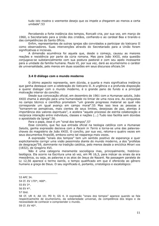 11
tudo isto mostra o veemente desejo que os impele a chegarem ao menos a certa
unidade”.53
Percebendo a forte instância dos tempos, Roncalli cria, por sua vez, em março de
1960, o Secretariado para a União dos cristãos, confiando-o ao cardeal Bea e tirando-o
das competências do Santo Ofício.
Enfim, representantes de outras igrejas são convidados a participar do Vaticano II
como observadores. Suas intervenções através do Secretariado para a União foram
significativas e incisivas.
A dimensão ecumênica foi aquela que, desde o começo, causou as maiores
reações e resistência por parte da cúria romana. Mas para João XXIII, esta questão
conjugava-se substancialmente com sua postura pastoral e com seu apelo incessante
para a unidade da família humana. Paulo VI, por sua vez, dará ao ecumenismo o caráter
de universalidade, pelo menos em duas ocasiões em seus discursos oficiais.54
3.4 O diálogo com o mundo moderno
O último aspecto representa, sem dúvida, a quarta e mais significativa instância
que ganha destaque com a celebração do Vaticano II. A urgência e a profunda disposição
a querer dialogar com o mundo moderno, é o grande pano de fundo e a principal
motivação interior do concílio.
Desde sua convocação oficial, em dezembro de 1961 com a Humanae salutis, João
XXIII chama à atenção para uma humanidade no limiar de uma nova era. As conquistas
no campo técnico e científico prometem “um grande progresso material ao qual não
corresponde um igual avanço em campo moral”.55 Mas isso leva as pessoas a
“tornarem-se pensativas, mais cientes de seus limites, desejosas de paz, atentas à
importância dos valores espirituais”, e acelera “aquele processo de estrita colaboração e
recíproca interação entre indivíduos, classes e nações (...) Tudo isso facilita sem dúvidas
o apostolado da Igreja”.56.
Para o papa, esse é um “sinal dos tempos”.57
Esse conceito, que faz sua entrada oficial na teologia católica com a Humanae
Salutis, ganha expressão decisiva com a Pacem in Terris e torna-se uma das palavras-
chaves do magistério de João XXIII. O concílio, por sua vez, retoma-o quatro vezes em
seus documentos finais58, embora como tal reapareça mais vezes.
A expressão “sinais dos tempos” tem um sentido positivo de esperança e quer
explicitamente corrigir uma visão pessimista diante do mundo moderno, a dos “profetas
de desgraças”59, dominante na tradição católica, pelo menos desde a encíclica Mirari vos
(1832), de Gregório XVI.
Não é uma categoria meramente sociológica mas, principalmente, histórico-
teológica. Ela ocorre na Escritura uma só vez, em Mt 16,3, para indicar os sinais da era
messiânica, ou seja, as palavras e os atos de Jesus de Nazaré. Na passagem paralela de
Lc 12,56 aparece o termo kairós, o tempo qualificado em que é oferecida ao gênero
humano a graça de Deus. O seu significado é, portanto, cristológico e escatológico:
53 APC 34.
54 Cf. EV 170*; 468*.
55 EV 3*.
56 EV 4*.
57 Ibid.
58 Cf. UR 4; AA 14; PO 9; GS 4. A expressão “sinais dos tempos” aparece quando se fala
respectivamente de ecumenismo, da solidariedade universal, da competência dos leigos e da
necessidade de conhecer e compreender o mundo.
59 Cf. EV 40*.
 