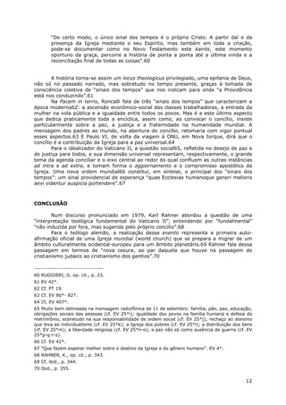 12
“De certo modo, o único sinal dos tempos é o próprio Cristo. A partir daí e da
presença da Igreja mediante o seu Espírito, mas também em toda a criação,
pode-se documentar como no Novo Testamento este kairós, este momento
oportuno da graça, percorre a história de ponta a ponta até a última vinda e a
reconciliação final de todas as coisas”.60
A história torna-se assim um locus theologicus privilegiado, uma epifania de Deus,
não só no passado narrado, mas sobretudo no tempo presente, graças à tomada de
consciência coletiva de “sinais dos tempos” que nos indicam para onde “a Providência
está nos conduzindo”.61
Na Pacem in terris, Roncalli fala de três “sinais dos tempos” que caracterizam a
época moderna62: a ascensão econômico-social das classes trabalhadoras, a entrada da
mulher na vida pública e a igualdade entre todos os povos. Mas é a este último aspecto
que dedica praticamente toda a encíclica, assim como, ao convocar o concílio, insiste
particularmente sobre a paz, a justiça e a fraternidade na humanidade mundial. A
mensagem dos padres ao mundo, na abertura do concílio, retomaria com vigor pontual
esses aspectos.63 E Paulo VI, de volta da viagem à ONU, em Nova Iorque, dirá que o
concílio é a contribuição da Igreja para a paz universal.64
Para o idealizador do Vaticano II, a questão social65, refletida no desejo de paz e
de justiça para todos, e sua dimensão universal representam, respectivamente, o grande
tema da agenda conciliar e o eixo central ao redor do qual confluem as outras instâncias
ad intra e ad extra, e tomam forma o aggiornamento e o compromisso apostólico da
Igreja. Uma nova ordem mundial66 constitui, em síntese, o principal dos “sinais dos
tempos”: um sinal providencial de esperança “quae Ecclesiae humanoque generi melioris
aevi videntur auspicia portendere”.67
CONCLUSÃO
Num discurso pronunciado em 1979, Karl Rahner abordou a questão de uma
“interpretação teológica fundamental do Vaticano II”, entendendo por “fundalmental”
“não induzida por fora, mas sugerida pelo próprio concílio”.68
Para o teólogo alemão, a realização desse evento representa a primeira auto-
afirmação oficial de uma Igreja mundial (world church) que se prepara a migrar de um
âmbito culturalmente ocidental-europeu para um âmbito planetário.69 Rahner fala dessa
passagem em termos de “nova cesura, ao par daquela que houve na passagem do
cristianismo judaico ao cristianismo dos gentios”.70
60 RUGGIERI, G. op. cit., p. 23.
61 EV 42*.
62 Cf. PT 19.
63 Cf. EV 80*- 82*.
64 Cf, EV 407*.
65 Muito bem delineada na mensagem radiofônica de 11 de setembro: família, pão, paz, educação,
obrigações sociais das pessoas (cf. EV 25*i); igualdade dos povos na família humana e defesa do
matrimônio, sobretudo na sua responsabilidade de ordem social (cf. EV 25*j); rechaço ao ateísmo
que leva ao individualismo (cf. EV 25*k); a Igreja dos pobres (cf. EV 25*l); a distribuição dos bens
(cf. EV 25*m); a liberdade religiosa (cf. EV 25*n-o); a paz não só como ausência de guerra (cf. EV
25*p-q-r-s).
66 Cf. EV 42*.
67 “Que fazem esperar melhor sobre o destino da Igreja e do gênero humano”. EV 4*.
68 RAHNER, K., op. cit., p. 343.
69 Cf. ibid., p. 344.
70 Ibid., p. 355.
 