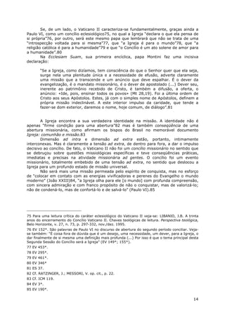 14
Se, de um lado, o Vaticano II caracteriza-se fundamentalmente, graças ainda a
Paulo VI, como um concílio eclesiológico75, no qual a Igreja “declara o que ela pensa de
si própria”76, por outro, será este mesmo papa que lembrará que não se trata de uma
“introspecção voltada para si mesma”77, que “a Igreja é para o mundo”78, que “a
religião católica é para a humanidade”79 e que “o Concílio é um ato solene de amor para
a humanidade”.80
Na Ecclesiam Suam, sua primeira encíclica, papa Montini faz uma incisiva
declaração:
“Se a Igreja, como dizíamos, tem consciência do que o Senhor quer que ela seja,
surge nela uma plenitude única e a necessidade de efusão, adverte claramente
uma missão que a transcende e um anúncio que deve espalhar. É o dever da
evangelização, é o mandato missionário, é o dever de apostolado (...) Dever seu,
inerente ao patrimônio recebido de Cristo, é também a difusão, a oferta, o
anúncio: «Ide, pois, ensinar todos os povos» (Mt 28,19). Foi a última ordem de
Cristo aos seus Apóstolos. Estes, já com o simples nome de Apóstolos, definem a
própria missão indeclinável. A este interior impulso da caridade, que tende a
fazer-se dom exterior, daremos o nome, hoje comum, de diálogo”.81
A Igreja encontra a sua verdadeira identidade na missão. A identidade não é
apenas “firme condição para uma abertura”82 mas é também conseqüência de uma
abertura missionária, como afirmam os bispos do Brasil no memorável documento
Igreja: comunhão e missão.83
Dimensão ad intra e dimensão ad extra estão, portanto, intimamente
interconexas. Mas é claramente a tensão ad extra, de dentro para fora, a dar o impulso
decisivo ao concílio. De fato, o Vaticano II não foi um concílio missionário no sentido que
se debruçou sobre questões missiológicas específicas e teve conseqüências práticas,
imediatas e precisas na atividade missionária ad gentes. O concílio foi um evento
missionário, totalmente embebido de uma tensão ad extra, no sentido que deslocou a
Igreja para um profundo estado de missão universal.
Não será mais uma missão permeada pelo espírito de conquista, mas no esforço
de “colocar em contato com as energias vivificadoras e perenes do Evangelho o mundo
moderno” (João XXIII)84, “a Igreja olha para ele [o mundo] com profunda compreensão,
com sincera admiração e com franco propósito de não o conquistar, mas de valorizá-lo;
não de condená-lo, mas de confortá-lo e de salvá-lo” (Paulo VI).85
75 Para uma leitura crítica do caráter eclesiológico do Vaticano II veja-se: LIBANIO, J.B. A trinta
anos do encerramento do Concílio Vaticano II. Chaves teológicas de leitura. Perspectiva teológica,
Belo Horizonte, v. 27, n. 73, p. 297-332, nov./dez. 1995.
76 EV 152*. São palavras de Paulo VI no discurso de abertura do segundo período conciliar. Veja-
se também: “É coisa fora de dúvida que é um desejo, uma necessidade, um dever, para a Igreja, o
dar finalmente de si mesma uma definição mais profunda (...) Por isso é que o tema principal desta
Segunda Sessão do Concílio será a Igreja” (EV 149*; 155*).
77 EV 453*.
78 EV 295*.
79 EV 461*.
80 EV 346*
81 ES 37.
82 Cf. RATZINGER, J.; MESSORI, V. op. cit., p. 22.
83 Cf. ICM 119.
84 EV 3*.
85 EV 190*.
 