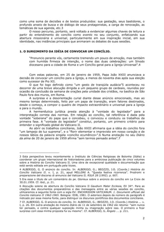 2
como uma soma de decisões e de textos produzidos: sua gestação, seus bastidores, o
profundo anseio de busca e de diálogo de seus protagonistas, a carga de renovação, as
temáticas de sua agenda, etc.3
O nosso percurso, portanto, será voltado a evidenciar algumas chaves de leitura a
partir do entendimento do concílio como evento no seu conjunto, enfatizando sua
abertura missionária e universal, particularmente em sua inspiração inicial, em sua
identidade, nas instâncias principais que animaram os debates de suas sessões.
1. O SURGIMENTO DA IDÉIA DE CONVOCAR UM CONCÍLIO.
“Pronuncio perante vós, certamente tremendo um pouco de emoção, mas também
com humilde firmeza de intenção, o nome das duas celebrações: um Sínodo
diocesano para a cidade de Roma e um Concílio geral para a Igreja Universal”.4
Com estas palavras, em 25 de janeiro de 1959, Papa João XXIII anunciava a
decisão de convocar um concílio para a Igreja, a menos de noventa dias após sua eleição
como sucessor de Pio XII.
O que foi logo definido como “um gesto de tranqüila audácia”5 aconteceu no
decorrer de uma breve alocução dirigida a um pequeno grupo de cardeais, reunidos por
ocasião da conclusão da semana de orações pela unidade dos cristãos, na basílica de São
Paulo fora dos muros, em Roma.
A surpresa e a desorientação curial diante desse anúncio emocionado, mas ao
mesmo tempo determinado, feito por um papa de transição, eram fatores destinados,
desde o começo, a compor o quadro de impacto extraordinário e universal para a Igreja
e para o mundo.
A hermenêutica jurídica presta atenção à “vontade do legislador” para a
interpretação correta das normas. Em relação ao concílio, tal referência é dada pela
vontade “soberana” do papa que o concebeu, o convocou e conduziu os trabalhos da
primeira fase. A “vontade do legislador” constitui, portanto, um primeiro critério para
entender o significado global do Vaticano II.
Ao abrir os trabalhos conciliares, João XXIII afirmaria que a idéia do concílio fora
“um lampejo de luz suprema”, e o “florir elementar e imprevisto em nosso coração e de
nossos lábios da palavra singela «concílio ecumênico»”.6 Numa anotação no seu Diário
da alma de 20 de janeiro de 1959 afirma “sem termos pensado antes”.7
3 Esta perspectiva levou recentemente o Instituto de Ciências Religiosas de Bolonha (Itália) a
coordenar um grupo internacional de historiadores para a ambiciosa publicação de cinco volumes
sobre a História do Concílio Vaticano II. Uma obra de excepcional qualidade e documentação que
está sendo editada em português pela Vozes.
4 ALBERIGO, G. O anúncio do concílio. In: ALBERIGO, G.; BEOZZO, J.O. (Coords.) História do
Concílio Vaticano II. v. I, p. 21, apud MELLONI A. “Questa festiva ricorrenza”. Prodromi e
preparazione del discorso di annuncio del Vaticano II. RSLR 28 (1992). p. 607.
5 Era esse o título de um comentário do pe. Glorieux sobre o anúncio do concílio em La Croix de
30.01.1959. Cf. ibid., p. 21.
6 Alocução solene de abertura do Concílio Vaticano II Gaudium Mater Ecclesia, EV 34*. Para as
citações dos documentos preparatórios e das mensagens entre as várias sessões do concílio,
utilizaremos a seguinte fonte com a sigla EV: ENCHIRIDION VATICANUM. 1. Documenti ufficiali del
Concilio Vaticano II 1962-1965. Bologna: EDB, 1981. O asterisco depois da número do parágrafo é
indicado por essa mesma fonte, para distinguir os discursos pontifícios dos documentos conciliares.
7 Cf. ALBERIGO, G. O anúncio do concílio. In: ALBERIGO, G.; BEOZZO, J.O. (Coords.) História ... v.
I, p. 26. Em outra anotação do mesmo Diário de 11 de setembro de 1962 ele retoma: “sem nunca
ter pensado, e contra qualquer suposição minha ou imaginação sobre isso. O primeiro a ficar
surpreso com essa minha proposta fui eu mesmo”. Cf. ALBERIGO, G. Ângelo ... p. 211.
 