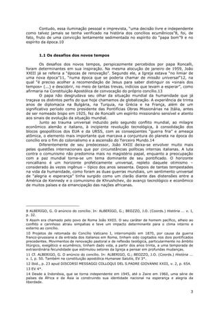 3
Contudo, essa iluminação pessoal e imprevista, “uma decisão livre e independente
como talvez jamais se tenha verificado na história dos concílios ecumênicos”8, foi, de
fato, fruto de uma convicção lentamente sedimentada no espírito do “papa bom”9 e no
espírito da época.10
1.1 Os desafios dos novos tempos
Os desafios dos novos tempos, perspicazmente percebidos por papa Roncalli,
foram determinantes em sua inspiração. Na mesma alocução de janeiro de 1959, João
XXIII já se referia a “épocas de renovação”. Segundo ele, a Igreja estava “no limiar de
uma nova época”11, “numa época que se poderia chamar de missão universal”12, na
qual “é preciso acolher a recomendação de Jesus para saber distinguir os «sinais dos
tempos» (...) e descobrir, no meio de tantas trevas, indícios que levam a esperar”, como
afirmaria na Constituição Apostólica de convocação do próprio concílio.13
O papa não desgrudava seu olhar da situação mundial da humanidade que já
traçava os distintos perfis do que hoje chamamos de globalização. A experiência de trinta
anos de diplomacia na Bulgária, na Turquia, na Grécia e na França, além de um
significativo período como presidente das Pontifícias Obras Missionárias na Itália, antes
de ser nomeado bispo em 1925, fez de Roncalli um espírito missionário sensível e atento
aos sinais de evolução da situação mundial.
Junto ao trauma universal induzido pelo segundo conflito mundial, ao milagre
econômico alemão e italiano, à incipiente revolução tecnológica, à consolidação dos
blocos geopolíticos dos EUA e da URSS, com as conseqüentes “guerra fria” e ameaça
atômica, o elemento mais importante que marcava a conjuntura do planeta na época do
concílio era o fim do colonialismo e a ascensão do Terceiro Mundo.14
Diferentemente de seu predecessor, João XXIII deixa-se envolver muito mais
pelas questões internacionais que por circunstâncias políticas internas italianas. A luta
contra o comunismo não predomina mais no magistério papal, enquanto a preocupação
com a paz mundial torna-se um tema dominante de seu pontificado. O horizonte
roncalliano é um horizonte profeticamente universal, repleto daquele otimismo –
considerado às vezes ingênuo – típico dos anos sessenta. Depois de tantas tempestades
na vida da humanidade, como foram as duas guerras mundiais, um sentimento universal
de “alegria e esperança” tinha surgido como um clarão diante das distensões entre a
América de Kennedy e o comunismo de Khrushchev, do avanço tecnológico e econômico
de muitos países e da emancipação das nações africanas.
8 ALBERIGO, G. O anúncio do concílio. In: ALBERIGO, G.; BEOZZO, J.O. (Coords.) História ... v. I,
p. 32.
9 Assim era chamado pelo povo de Roma João XXIII. O seu caráter de homem pacífico, alheio ao
conflito e carinhoso atraiu simpatias e teve um impacto determinante para o clima interno e
externo ao concílio.
10 Projetos de retomada do Concílio Vaticano I, interrompido em 1870, por causa da guerra
franco-prussiana e da entrada dos italianos em Roma, tinham sido cogitados nos dois pontificados
precedentes. Movimentos de renovação pastoral e de reflexão teológica, particularmente no âmbito
litúrgico, exegético e ecumênico, tinham dado vida, a partir dos anos trinta, a uma temporada de
extraordinária fecundidade que estimulou setores da Igreja a pensar em profundas mudanças.
11 Cf. ALBERIGO, G. O anúncio do concílio. In: ALBERIGO, G.; BEOZZO, J.O. (Coords.) História ...
v. I, p. 50. Também na constituição apostólica Humanae Salutis, EV 3*.
12 Ibid., p. 23 apud DISCORSI MESSAGGI COLLOQUI DEL S.PADRE GIOVANNI XXIII, v. 2, p. 654.
13 EV 4*.
14 Desde a Indonésia, que se torna independente em 1945, até o Zaire em 1960, uma série de
países da África e da Ásia ia construindo sua identidade nacional na esperança e alegria da
liberdade.
 