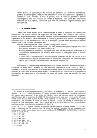 4
“Sem dúvida, a convocação do concílio se beneficia do otimismo econômico,
político e cultural geral. Procurar-se-iam em vão laços mais estreitos: é preciso se
contentar com afirmar, e não é pouco, que a decisão pontifícia parece
convergente, em sua vontade de união e abertura, com uma das tendências
maiores de sua época, tendência que ela vai contribuir vigorosamente para
reforçar”.15
1.2 Os pontos nodais
Tendo em vista todas essas considerações e todo o conjunto do pontificado
roncalliano, os pontos nodais da inspiração de João XXIII, ao convocar um concílio,
podem ser esquematicamente deduzidos de seus pronunciamentos diretamente atinentes
à preparação do evento: particularmente, a constituição Humanae Salutis, a mensagem
radiofônica de 11 de setembro de 1962 e a alocução Gaudet Mater Ecclesia da solene
abertura de 11 de outubro do mesmo ano.
Desses textos aparecem como centrais os seguintes pontos:
- o concílio como “novo Pentecostes”, ou seja, como transição da Igreja para uma
época nova mediante “um salto adiante”16;
- a distinção entre a substância do depositum fidei e suas mutações históricas, e a
conseqüente necessidade de colocar em contato o Evangelho com o mundo
moderno17;
- o olhar para a humanidade à luz do grande mandato de Mt 28,16-2018 e o
compromisso da Igreja de perscrutar os sinais dos tempos19, de trabalhar pela
paz20, pela unidade dos cristãos21 e da família humana.22
O Vaticano II passou pela presidência de dois papas. Paulo VI deu continuidade à
iniciativa de João XXIII, através de três períodos celebrados entre 1963 e 1965. É
inegável o peso de seus aportes e de suas orientações sobre os trabalhos conciliares. No
entanto, a intenção e a inspiração de João XXIII deixaram um marco único na fisionomia
do concílio, ao passo que a contribuição de Paulo VI incidiu mais na redação de suas
decisões.
15 FOUILLOUX E. A fase antepreparatória (1959-1960). In: ALBERIGO, G.; BEOZZO, J.O. (Coords.)
História ... v. I, p. 73. Muito claramente, o concílio na intenção de João XXIII, coloca-se como mais
um evento para promover a paz entre as nações, como ele mesmo afirma na mensagem
radiofônica de 11 de setembro de 1962: “O Concílio Ecumênico está para reunir-se há 17 anos,
desde o fim da Segunda Guerra Mundial. Pela primeira vez na história, os Padres do Concílio
pertencerão, na realidade, a todos os povos e nações, e cada um levará a contribuição de
inteligência e de experiência, para curar e sanar as cicatrizes dos dois conflitos, que mudaram
profundamente o rosto de todos os países”. Cf. EV 25*p
16 Cf. EV 23*; 55*. Veja-se também no Discurso de conclusão da primeira sessão. Cf. EV 124*.
Para J. Ratzinger não há rupturas, não há saltos na história: portanto, faz-se necessária uma
releitura do concílio e uma busca de um novo equilíbrio. Cf. RATZINGER, J.; MESSORI, V. A fé em
crise?, p. 15-28.42-45.
17 Cf. EV 3*; 55*.
18 Cf. EV 1*; 25f*.
19 Cf. EV 4*; 25c*.
20 Cf. EV 9*; 25*s; 25*q.
21 Cf. EV 8*; 22*; 60*
22 Cf. EV 61*.
 