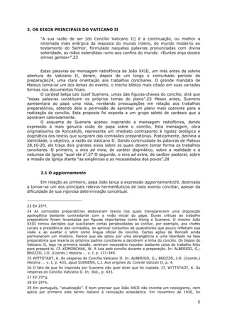 5
2. OS EIXOS PRINCIPAIS DO VATICANO II
“A sua razão de ser [do Concílio Vaticano II] é a continuação, ou melhor a
retomada mais enérgica da resposta do mundo inteiro, do mundo moderno ao
testamento do Senhor, formulado naquelas palavras pronunciadas com divina
solenidade, as mãos estendidas rumo aos confins do mundo: «Euntes ergo docete
omnes gentes»”.23
Estas palavras da mensagem radiofônica de João XXIII, um mês antes da solene
abertura do Vaticano II, deram, depois de um longo e conturbado período de
preparação24, uma clara orientação aos trabalhos conciliares. O grande mandato de
Mateus torna-se um dos lemas do evento, o trecho bíblico mais citado em suas variadas
formas nos documentos finais.
O cardeal belga Leo Jozef Suenens, umas das figuras-chaves do concílio, dirá que
“essas palavras constituem os próprios temas do plano”.25 Meses antes, Suenens
apresentara ao papa uma nota, revelando preocupações em relação aos trabalhos
preparatórios, obtendo dele a permissão de aprontar um plano mais coerente para a
realização do concílio. Esta proposta foi exposta a um grupo seleto de cardeais que a
apoiaram calorosamente.
O esquema de Suenens acabou inspirando a mensagem radiofônica, dando
expressão à mais genuína visão do papa sobre o concílio. Esta mensagem, obra
originalíssima de Roncalli26, representa um imediato contraponto à rigidez teológica e
dogmática dos textos que surgiram das comissões preparatórias. Praticamente, delineia a
identidade, o objetivo, a razão do Vaticano II. Dando continuidade às palavras de Mateus
28,16-20, ele traça dois grandes eixos sobre os quais devem tomar forma os trabalhos
conciliares. O primeiro, o eixo ad intra, de caráter dogmático, sobre a realidade e a
natureza da Igreja “qual ela é”.27 O segundo, o eixo ad extra, de caráter pastoral, sobre
a missão da Igreja diante “as exigências e as necessidades dos povos”.28
2.1 O aggiornamento
Em relação ao primeiro, papa João lança a expressão aggiornamento29, destinada
a tornar-se um dos principais relevos hermenêuticos de todo evento conciliar, apesar da
dificuldade de sua rigorosa determinação conceitual.
23 EV 25*f.
24 As comissões preparatórias elaboraram textos nos quais transpareciam uma disposição
apologética bastante contrastante com a visão inicial do papa. Duras críticas ao trabalho
preparatório foram levantadas por figuras importantes como König e Suenens. O mesmo João
XXIII tomou decisões que suscitaram certas perplexidades ao confiar, por exemplo, aos chefes
curiais a presidência das comissões, ao aprovar conjuntos de quaestiones que pouco refletiam sua
visão e ao exaltar o latim como língua oficial do concílio. Certas ações de Roncalli ainda
permanecem um mistério. Parece que ele optou por uma abrangência e uma liberdade na fase
preparatória que levaria os próprios padres conciliares a decidirem a linha do concílio. Os bispos do
Vaticano II, logo na primeira sessão, sentiram necessário repudiar bastante coisa do trabalho feito
para prepará-lo. Cf. KOMONCHAK, W. A luta pelo concílio durante a preparação. In: ALBERIGO, G.;
BEOZZO, J.O. (Coords.) História ... v. I, p. 171-349.
25 WITTSTADT, K. Às vésperas do Concílio Vaticano II. In: ALBERIGO, G.; BEOZZO, J.O. (Coords.)
História ... v. I, p. 433, apud SUENENS, L.J. Aux origines du Concile Vatican II, p. 4.
26 O fato de que foi inspirada por Suenens não quer dizer que foi copiada. Cf. WITTSTADT, K. Às
vésperas do Concílio Vaticano II. In: ibid., p. 433.
27 EV 25*g.
28 EV 25*h.
29 Em português, “atualização”. É bom precisar que João XXIII não inventa um neologismo, nem
aplica por primeiro este termo italiano à renovação eclesiástica. Em novembro de 1950, foi
 