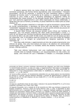 6
A palavra aparece tanto nos textos oficiais de João XXIII como nas decisões
conciliares sucessivas, sob formas latinas equivalentes como “accomodatio”, “renovatio
accomodata”, etc.30 Em particular, a encíclica Ad Petri Cathedram define a tríplice
finalidade do Concílio como “o incremento da fé católica e a saudável renovação dos
costumes no povo cristão e para a disciplina eclesiástica se aggiornar melhor às
necessidades dos nossos tempos”.31 Na alocução Gaudet Mater Ecclesia o papa afirma
que “com oportunos aggiornamenti e com sábia organização de mútua colaboração, a
Igreja fará com que os homens, as famílias, os povos realmente se voltem para as coisas
celestes”.32
João XXIII percebia o desnível e o mal-estar no qual se encontrava a Igreja diante
do mundo contemporâneo, e decretava, de forma sutil mas decidida, o fim de uma
“cristandade” segregada do mundo e fechada em si.33 O concílio entraria aos poucos em
sintonia com a visão do papa no final da primeira sessão.34
A Gaudet Mater Ecclesia não poupava também duras críticas aos “profetas de
desgraças”, que “nos tempos modernos não vêem senão prevaricações e ruínas (...)
como se nos tempos dos Concílios Ecumênicos anteriores tudo procedesse em plenitude
do triunfo da idéia e da vida cristã”.35 Não existe uma idade de ouro da Igreja que deve
ser restaurada, mas “a Providência está-nos conduzindo a uma nova ordem de relações
humanas, que (...) se dirigem ao cumprimento de desígnios superiores e não
esperados”.36
Com essa visão otimista, o aggiornamento ad intra não propõe propriamente uma
reforma da Igreja, mas uma nova postura de busca e de abertura em continuidade-
transformação entre a tradição e a novidade, diante dos desafios mundiais dos novos
tempos. Alberigo sublinha:
“Não uma reforma institucional, nem uma modificação doutrinal, mas uma
imersão total na tradição finalizada a um rejuvenescimento da vida cristã e da
Igreja. Uma fórmula em que a fidelidade à Tradição e a renovação profética
convocado em Roma o primeiro congresso internacional dos religiosos, que tinha como finalidade
“a «accommodata renovatio», ou seja, em vulgar, o «aggiornamento»” das ordens e congregações,
segundo o cardeal Piazza, La documentation catholique, 31 de dezembro de 1950, coluna 1699. Cf.
FOUILLOUX E. A fase antepreparatória (1959-1960). In: ALBERIGO, G.; BEOZZO, J.O. (Coords.)
História ... v. I, p. 84, nota 23.
30 Torna-se difícil, portanto, um levantamento sistemático do uso desta palavra nos documentos
do Vaticano II. Contudo, aparece bastante delineado o conceito de aggiornamento a respeito da
liturgia (SC 21; 43), da vida religiosa e de sua missão (PC 2; 7; 16; 20), da pastoral (OT 22), dos
seminários (OT 3), etc.
31 APC 33.
32 EV 37*.
33 Veja-se o significativo título da obra sobre o Vaticano II do jesuíta ROUQUETTE, R. La fin d’une
chrétienté. Chronique I et II. Paris: Cerf, 1968.
34 Segundo Rouquette, com a votação de 20 de novembro de 1962, que rechaçou o esquema De
fontibus revelationis, “termina a época da contra-reforma” (ibid., p. 259). A assembléia se afina
definitivamente com a inspiração do papa. De fato, o esquema rejeitado espelhava as posições
clássicas da controvérsia católica sobre a Escritura e a Tradição e carecia de índole pastoral. A
votação para interromper, e portanto refazer, a discussão sobre o esquema proposto pela comissão
preparatória, não alcançou, por pouco, os dois terços requeridos. Precisou da “mãozinha” de João
XXIII para que a votação se tornasse, de alguma forma, efetiva. Cf. RAGUER, Hilari. O primeiro
conflito doutrinal. In: ALBERIGO, G.; BEOZZO, J.O. (Coords.) História ... v. II, p. 221-250.
35 EV 40*.
36 EV 42*.
 