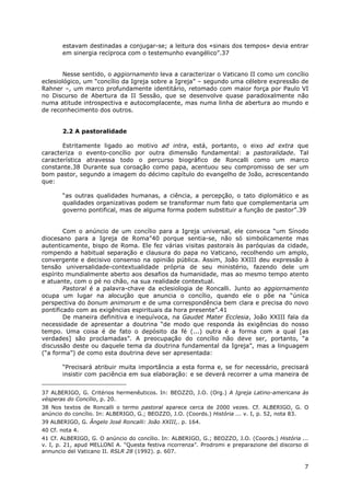 7
estavam destinadas a conjugar-se; a leitura dos «sinais dos tempos» devia entrar
em sinergia recíproca com o testemunho evangélico”.37
Nesse sentido, o aggiornamento leva a caracterizar o Vaticano II como um concílio
eclesiológico, um “concílio da Igreja sobre a Igreja” – segundo uma célebre expressão de
Rahner –, um marco profundamente identitário, retomado com maior força por Paulo VI
no Discurso de Abertura da II Sessão, que se desenvolve quase paradoxalmente não
numa atitude introspectiva e autocomplacente, mas numa linha de abertura ao mundo e
de reconhecimento dos outros.
2.2 A pastoralidade
Estritamente ligado ao motivo ad intra, está, portanto, o eixo ad extra que
caracteriza o evento-concílio por outra dimensão fundamental: a pastoralidade. Tal
característica atravessa todo o percurso biográfico de Roncalli como um marco
constante.38 Durante sua coroação como papa, acentuou seu compromisso de ser um
bom pastor, segundo a imagem do décimo capítulo do evangelho de João, acrescentando
que:
“as outras qualidades humanas, a ciência, a percepção, o tato diplomático e as
qualidades organizativas podem se transformar num fato que complementaria um
governo pontifical, mas de alguma forma podem substituir a função de pastor”.39
Com o anúncio de um concílio para a Igreja universal, ele convoca “um Sínodo
diocesano para a Igreja de Roma”40 porque sentia-se, não só simbolicamente mas
autenticamente, bispo de Roma. Ele fez várias visitas pastorais às paróquias da cidade,
rompendo a habitual separação e clausura do papa no Vaticano, recolhendo um amplo,
convergente e decisivo consenso na opinião pública. Assim, João XXIII deu expressão à
tensão universalidade-contextualidade própria de seu ministério, fazendo dele um
espírito mundialmente aberto aos desafios da humanidade, mas ao mesmo tempo atento
e atuante, com o pé no chão, na sua realidade contextual.
Pastoral é a palavra-chave da eclesiologia de Roncalli. Junto ao aggiornamento
ocupa um lugar na alocução que anuncia o concílio, quando ele o põe na “única
perspectiva do bonum animorum e de uma correspondência bem clara e precisa do novo
pontificado com as exigências espirituais da hora presente”.41
De maneira definitiva e inequívoca, na Gaudet Mater Ecclesia, João XXIII fala da
necessidade de apresentar a doutrina “de modo que responda às exigências do nosso
tempo. Uma coisa é de fato o depósito da fé (...) outra é a forma com a qual [as
verdades] são proclamadas”. A preocupação do concílio não deve ser, portanto, “a
discussão deste ou daquele tema da doutrina fundamental da Igreja”, mas a linguagem
(“a forma”) de como esta doutrina deve ser apresentada:
“Precisará atribuir muita importância a esta forma e, se for necessário, precisará
insistir com paciência em sua elaboração: e se deverá recorrer a uma maneira de
37 ALBERIGO, G. Critérios hermenêuticos. In: BEOZZO, J.O. (Org.) A Igreja Latino-americana às
vésperas do Concílio, p. 20.
38 Nos textos de Roncalli o termo pastoral aparece cerca de 2000 vezes. Cf. ALBERIGO, G. O
anúncio do concílio. In: ALBERIGO, G.; BEOZZO, J.O. (Coords.) História ... v. I, p. 52, nota 83.
39 ALBERIGO, G. Ângelo José Roncalli: João XXIII,. p. 164.
40 Cf. nota 4.
41 Cf. ALBERIGO, G. O anúncio do concílio. In: ALBERIGO, G.; BEOZZO, J.O. (Coords.) História ...
v. I, p. 21, apud MELLONI A. “Questa festiva ricorrenza”. Prodromi e preparazione del discorso di
annuncio del Vaticano II. RSLR 28 (1992). p. 607.
 