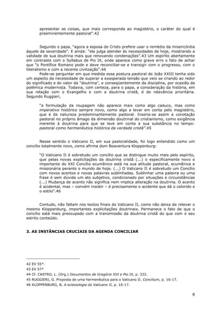 8
apresentar as coisas, que mais corresponda ao magistério, o caráter do qual é
preeminentemente pastoral”.42
Segundo o papa, “agora a esposa de Cristo prefere usar o remédio da misericórdia
àquele da severidade”. E ainda: “ela julga atender às necessidades de hoje, mostrando a
validade de sua doutrina mais que renovando condenações”.43 Um espírito abertamente
em contraste com o Syllabus de Pio IX, onde aparece como grave erro o fato de achar
que “o Pontífice Romano pode e deve reconciliar-se e transigir com o progresso, com o
liberalismo e com a recente civilização”.44
Pode-se perguntar em que medida essa postura pastoral de João XXIII tenha sido
um aspecto da necessidade de superar a exasperada tensão que veio se criando ao redor
do significado e do valor da “doutrina”, e conseqüentemente da disciplina, por ocasião da
polêmica modernista. Todavia, com certeza, para o papa, a consideração da história, em
sua relação com o Evangelho e com a doutrina cristã, é de relevância prioritária.
Segundo Ruggieri,
“a formulação da roupagem não aparece mais como algo caduco, mas como
imperativo histórico sempre novo, como algo a levar em conta pelo magistério,
que é de natureza predominantemente pastoral. Inseria-se assim a conotação
pastoral no próprio âmago da dimensão doutrinal do cristianismo, como exigência
inerente à doutrina para que se leve em conta a sua substância no tempo:
pastoral como hermenêutica histórica da verdade cristã”.45
Nesse sentido o Vaticano II, em sua pastoralidade, foi logo entendido como um
concílio totalmente novo, como afirma dom Boaventura Kloppenburg:
“O Vaticano II é sobretudo um concílio que se distingue muito mais pelo espírito,
que pelas novas explicitações da doutrina cristã (...) o especificamente novo e
importante do XXI Concílio ecumênico está na sua atitude pastoral, ecumênica e
missionária perante o mundo de hoje. (...) O Vaticano II é sobretudo um Concílio
com novos acentos e novas palavras sublinhadas. Sublinhar uma palavra ou uma
frase é sem dúvida um ato subjetivo, condicionado por situações e circunstâncias
(...) Mudança de acento não significa nem implica alteração na doutrina. O acento
é acidental, mas – convém insistir – é precisamente o acidente que dá o colorido e
o estilo”.46
Contudo, não faltam nos textos finais do Vaticano II, como não deixa de relevar o
mesmo Kloppenburg, importantes explicitações doutrinais. Permanece o fato de que o
concílio está mais preocupado com a transmissão da doutrina cristã do que com o seu
estrito conteúdo.
3. AS INSTÂNCIAS CRUCIAIS DA AGENDA CONCILIAR
42 EV 55*.
43 EV 57*
44 Cf. CASTRO, L. (Org.) Documentos de Gregório XVI e Pio IX, p. 332.
45 RUGGIERI, G. Proposta de uma hermenêutica para o Vaticano II. Concilium, p. 16-17.
46 KLOPPENBURG, B. A eclesiologia do Vaticano II, p. 16-17.
 
