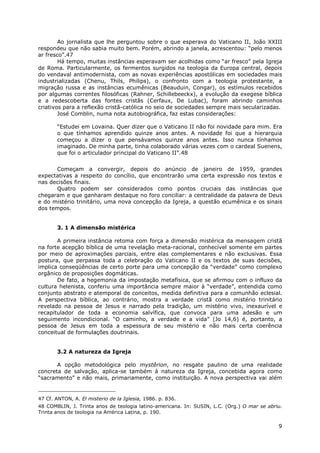 9
Ao jornalista que lhe perguntou sobre o que esperava do Vaticano II, João XXIII
respondeu que não sabia muito bem. Porém, abrindo a janela, acrescentou: “pelo menos
ar fresco”.47
Há tempo, muitas instâncias esperavam ser acolhidas como “ar fresco” pela Igreja
de Roma. Particularmente, os fermentos surgidos na teologia da Europa central, depois
do vendaval antimodernista, com as novas experiências apostólicas em sociedades mais
industrializadas (Chenu, Thils, Philips), o confronto com a teologia protestante, a
migração russa e as instâncias ecumênicas (Beauduin, Congar), os estímulos recebidos
por algumas correntes filosóficas (Rahner, Schillebeeckx), a evolução da exegese bíblica
e a redescoberta das fontes cristãs (Cerfaux, De Lubac), foram abrindo caminhos
criativos para a reflexão cristã-católica no seio de sociedades sempre mais secularizadas.
José Comblin, numa nota autobiográfica, faz estas considerações:
“Estudei em Lovaina. Quer dizer que o Vaticano II não foi novidade para mim. Era
o que tínhamos aprendido quinze anos antes. A novidade foi que a hierarquia
começou a dizer o que pensávamos quinze anos antes. Isso nunca tínhamos
imaginado. De minha parte, tinha colaborado várias vezes com o cardeal Suenens,
que foi o articulador principal do Vaticano II”.48
Começam a convergir, depois do anúncio de janeiro de 1959, grandes
expectativas a respeito do concílio, que encontrarão uma certa expressão nos textos e
nas decisões finais.
Quatro podem ser considerados como pontos cruciais das instâncias que
chegaram e que ganharam destaque no foro conciliar: a centralidade da palavra de Deus
e do mistério trinitário, uma nova concepção da Igreja, a questão ecumênica e os sinais
dos tempos.
3. 1 A dimensão mistérica
A primeira instância retoma com força a dimensão mistérica da mensagem cristã
na forte acepção bíblica de uma revelação meta-racional, conhecível somente em partes
por meio de aproximações parciais, entre elas complementares e não exclusivas. Essa
postura, que perpassa toda a celebração do Vaticano II e os textos de suas decisões,
implica conseqüências de certo porte para uma concepção da “verdade” como complexo
orgânico de proposições dogmáticas.
De fato, a hegemonia da impostação metafísica, que se afirmou com o influxo da
cultura helenista, conferiu uma importância sempre maior à “verdade”, entendida como
conjunto abstrato e atemporal de conceitos, medida definitiva para a comunhão eclesial.
A perspectiva bíblica, ao contrário, mostra a verdade cristã como mistério trinitário
revelado na pessoa de Jesus e narrado pela tradição, um mistério vivo, inexaurível e
recapitulador de toda a economia salvífica, que convoca para uma adesão e um
seguimento incondicional. “O caminho, a verdade e a vida” (Jo 14,6) é, portanto, a
pessoa de Jesus em toda a espessura de seu mistério e não mais certa coerência
conceitual de formulações doutrinais.
3.2 A natureza da Igreja
A opção metodológica pelo mystêrion, no resgate paulino de uma realidade
concreta de salvação, aplica-se também à natureza da Igreja, concebida agora como
“sacramento” e não mais, primariamente, como instituição. A nova perspectiva vai além
47 Cf. ANTON, A. El misterio de la Iglesia, 1986. p. 836.
48 COMBLIN, J. Trinta anos de teologia latino-americana. In: SUSIN, L.C. (Org.) O mar se abriu.
Trinta anos de teologia na América Latina, p. 190.
 