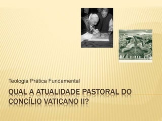 QUAL A ATUALIDADE PASTORAL DO
CONCÍLIO VATICANO II?
Teologia Prática Fundamental
 
