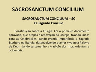 SACROSANCTUM CONCILIUM
          SACROSANCTUM CONCILIUM – SC
                O Sagrado Concílio

     Constituição sobre a liturgia. Foi o primeiro documento
aprovado, que propôs a renovação da Liturgia, fixando linhas
para as Celebrações, dando grande importância a Sagrada
Escritura na liturgia, desenvolvendo o amor vivo pela Palavra
de Deus, dando testemunho a tradição dos ritos, orientais e
ocidentais.
 