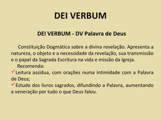 DEI VERBUM
           DEI VERBUM - DV Palavra de Deus

   Constituição Dogmática sobre a divina revelação. Apresenta a
natureza, o objeto e a necessidade da revelação, sua transmissão
e o papel da Sagrada Escritura na vida e missão da Igreja.
   Recomenda:
Leitura assídua, com orações numa intimidade com a Palavra
de Deus;
Estudo dos livros sagrados, difundindo a Palavra, aumentando
a veneração por tudo o que Deus falou.
 