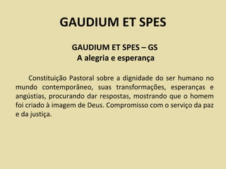 GAUDIUM ET SPES
                 GAUDIUM ET SPES – GS
                  A alegria e esperança

     Constituição Pastoral sobre a dignidade do ser humano no
mundo contemporâneo, suas transformações, esperanças e
angústias, procurando dar respostas, mostrando que o homem
foi criado à imagem de Deus. Compromisso com o serviço da paz
e da justiça.
 