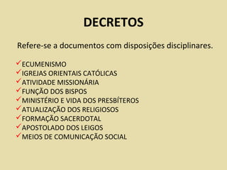 DECRETOS
Refere-se a documentos com disposições disciplinares.
ECUMENISMO
IGREJAS ORIENTAIS CATÓLICAS
ATIVIDADE MISSIONÁRIA
FUNÇÃO DOS BISPOS
MINISTÉRIO E VIDA DOS PRESBÍTEROS
ATUALIZAÇÃO DOS RELIGIOSOS
FORMAÇÃO SACERDOTAL
APOSTOLADO DOS LEIGOS
MEIOS DE COMUNICAÇÃO SOCIAL
 