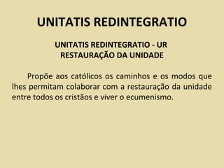 UNITATIS REDINTEGRATIO
           UNITATIS REDINTEGRATIO - UR
            RESTAURAÇÃO DA UNIDADE

    Propõe aos católicos os caminhos e os modos que
lhes permitam colaborar com a restauração da unidade
entre todos os cristãos e viver o ecumenismo.
 