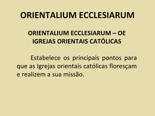 ORIENTALIUM ECCLESIARUM
    ORIENTALIUM ECCLESIARUM – OE
     IGREJAS ORIENTAIS CATÓLICAS

     Estabelece os principais pontos para
que as Igrejas orientais católicas floresçam
e realizem a sua missão.
 