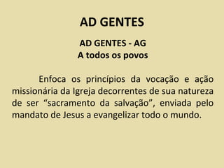 AD GENTES
               AD GENTES - AG
               A todos os povos

      Enfoca os princípios da vocação e ação
missionária da Igreja decorrentes de sua natureza
de ser “sacramento da salvação”, enviada pelo
mandato de Jesus a evangelizar todo o mundo.
 