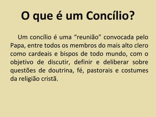 O que é um Concílio?
  Um concílio é uma “reunião” convocada pelo
Papa, entre todos os membros do mais alto clero
como cardeais e bispos de todo mundo, com o
objetivo de discutir, definir e deliberar sobre
questões de doutrina, fé, pastorais e costumes
da religião cristã.
 