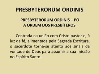 PRESBYTERORUM ORDINIS
     PRESBYTERORUM ORDINIS – PO
      A ORDEM DOS PRESBÍTEROS

    Centrada na união com Cristo pastor e, à
luz da fé, alimentada pela Sagrada Escritura,
o sacerdote torna-se atento aos sinais da
vontade de Deus para assumir a sua missão
no Espírito Santo.
 