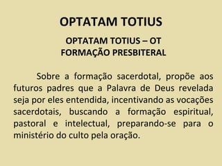 OPTATAM TOTIUS
            OPTATAM TOTIUS – OT
           FORMAÇÃO PRESBITERAL

      Sobre a formação sacerdotal, propõe aos
futuros padres que a Palavra de Deus revelada
seja por eles entendida, incentivando as vocações
sacerdotais, buscando a formação espiritual,
pastoral e intelectual, preparando-se para o
ministério do culto pela oração.
 