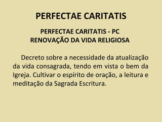 PERFECTAE CARITATIS
         PERFECTAE CARITATIS - PC
      RENOVAÇÃO DA VIDA RELIGIOSA

   Decreto sobre a necessidade da atualização
da vida consagrada, tendo em vista o bem da
Igreja. Cultivar o espírito de oração, a leitura e
meditação da Sagrada Escritura.
 