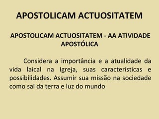 APOSTOLICAM ACTUOSITATEM
APOSTOLICAM ACTUOSITATEM - AA ATIVIDADE
             APOSTÓLICA

     Considera a importância e a atualidade da
vida laical na Igreja, suas características e
possibilidades. Assumir sua missão na sociedade
como sal da terra e luz do mundo
 