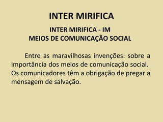 INTER MIRIFICA
          INTER MIRIFICA - IM
     MEIOS DE COMUNICAÇÃO SOCIAL

    Entre as maravilhosas invenções: sobre a
importância dos meios de comunicação social.
Os comunicadores têm a obrigação de pregar a
mensagem de salvação.
 