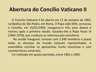 Abertura do Concílio Vaticano II
   O Concilio Vaticano II foi aberto em 11 de outubro de 1962,
na Basílica de São Pedro, em Roma. O Papa João XXIII, convocou
o Concílio, em 25/01/1959, inaugurou-o três anos depois e
morreu após a primeira sessão. Sucedeu-lhe o Papa Paulo VI
(1963-1978), que conduziu as reformas pós-conciliares.
    Na sessão inaugural, contava com 2.540 membros e quase
todas as dioceses do mundo estavam representadas. A
assembleia conciliar se apresentou muito numerosa e com
características universais.
   Foi realizado em quatro períodos, entre 1962 e 1965.
 