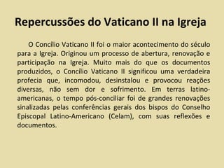 Repercussões do Vaticano II na Igreja
    O Concílio Vaticano II foi o maior acontecimento do século
para a Igreja. Originou um processo de abertura, renovação e
participação na Igreja. Muito mais do que os documentos
produzidos, o Concílio Vaticano II significou uma verdadeira
profecia que, incomodou, desinstalou e provocou reações
diversas, não sem dor e sofrimento. Em terras latino-
americanas, o tempo pós-conciliar foi de grandes renovações
sinalizadas pelas conferências gerais dos bispos do Conselho
Episcopal Latino-Americano (Celam), com suas reflexões e
documentos.
 