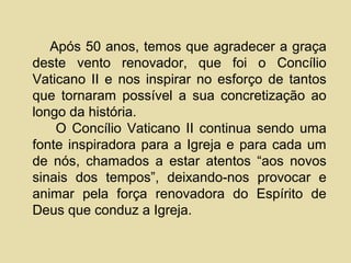 Após 50 anos, temos que agradecer a graça
deste vento renovador, que foi o Concílio
Vaticano II e nos inspirar no esforço de tantos
que tornaram possível a sua concretização ao
longo da história.
    O Concílio Vaticano II continua sendo uma
fonte inspiradora para a Igreja e para cada um
de nós, chamados a estar atentos “aos novos
sinais dos tempos”, deixando-nos provocar e
animar pela força renovadora do Espírito de
Deus que conduz a Igreja.
 