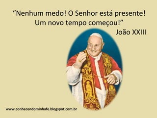 “Nenhum medo! O Senhor está presente!
        Um novo tempo começou!”
                               João XXIII




www.conhecendominhafe.blogspot.com.br
 