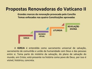 Propostas Renovadoras do Vaticano II
         Grandes marcos da renovação provocada pelo Concílio
         Temas enfocados nas quatro Constituições aprovadas




         A IGREJA é entendida como sacramento universal de salvação,
sacramento de comunhão e união da humanidade com Deus e das pessoas
entre si. Toma parte do mistério da salvação, do plano de salvação do
mundo, em Cristo; está presente na história como povo de Deus, por isso é
visível, histórica, concreta.
 