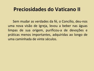 Preciosidades do Vaticano II
   Sem mudar as verdades da fé, o Concílio, deu-nos
uma nova visão de Igreja, levou a beber nas águas
limpas de sua origem, purificou-a de devoções e
práticas menos importantes, adquiridas ao longo de
uma caminhada de vinte séculos.
 