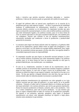 lucha e iniciativa que permita encontrar soluciones adecuadas a nuestros
problemas. Cada uno de nosotros puede ser generador del cambio de nuestro país.
•

El papel del gobierno debe ser parcial pero significativo en la creación de la
plataforma para que cada empresa compita. Es decir, la generación de estabilidad
mediante el establecimiento de infraestructura, incentivos y planes para la
economía debería constituir su rol primordial. Es importante recordar que para
lograr un desarrollo nacional próspero, la clave está en definir políticas económicas
que estén íntimamente ligadas a las políticas sociales, pues es la única forma de
crear un entorno adecuado no sólo para la productividad del país, sino también para
sus ciudadanos. Nuestro país enfrenta el reto de impulsar transformaciones
estructurales profundas que conduzcan a elevar la producción y productividad
general de la economía.

•

La iniciativa para lograr una buena relación entre las empresas y el gobierno debe
partir de los empresarios, quienes deben tomar un papel más protagónico y más
agresivo a nivel país y no solo dentro de su propio ámbito empresarial. Pues, según
Porter, las economías exitosas que pasan a niveles más altos, son aquellas donde la
comunidad empresarial asume su responsabilidad.

•

Es importante recordar que para lograr un desarrollo nacional próspero, la clave
está en definir políticas económicas que estén íntimamente ligadas a las políticas
sociales, pues es la única forma de crear un entorno adecuado no sólo para la
productividad del país, sino también para sus ciudadanos.

•

El reto no es, simplemente, aumentar el monto de las exportaciones; este en
realidad, consiste en incrementar tales exportaciones mientras tengamos o podamos
pagar un buen ingreso, lo cual solo se logra a través de la productividad. Las
naciones no deben de elegir en que negocio competir, sino hacerlo en los que ya se
tienen. No hay que ignorar a ninguna industria, sino más bien, hay que crear un
entorno donde todas las industrias puedan incrementar su productividad.

•

Lograr productos manufactureros de exportación con valor agregado es un viejo
objetivo nacional que por culpa del gobierno y su poco apoyo, no se ha podido
cristalizar. Entonces, al saber cuál es el principal objetivo es evidente que hay que
dar mayor prioridad a los sectores primarios, que son los que generan exportación.
Somos los mayores productores en banano, camarón, atún y otros productos. Esto
es, sí somos competitivos, pero solo en pocos productos. Lo que tenemos que
hacer es lograr competitividad en todos los sectores de la producción exportable.
No importa si son primarios, agrícolas, ganaderos, pues lograr el producto
manufacturero con mayor valor agregado constituye un objetivo a largo plazo,
mientras tanto atendamos lo que tenemos.

 
