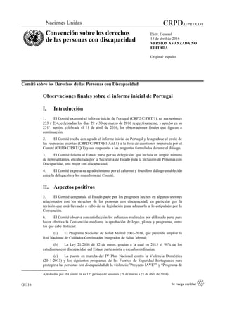Comité sobre los Derechos de las Personas con Discapacidad
Observaciones finales sobre el informe inicial de Portugal
I. Introducción
1. El Comité examinó el informe inicial de Portugal (CRPD/C/PRT/1), en sus sesiones
233 y 234, celebradas los días 29 y 30 de marzo de 2016 respectivamente, y aprobó en su
251ª sesión, celebrada el 11 de abril de 2016, las observaciones finales que figuran a
continuación.
2. El Comité recibe con agrado el informe inicial de Portugal y le agradece el envío de
las respuestas escritas (CRPD/C/PRT/Q/1/Add.1) a la lista de cuestiones preparada por el
Comité (CRPD/C/PRT/Q/1) y sus respuestas a las preguntas formuladas durante el diálogo.
3. El Comité felicita al Estado parte por su delegación, que incluía un amplio número
de representantes, encabezada por la Secretaria de Estado para la Inclusión de Personas con
Discapacidad, una mujer con discapacidad.
4. El Comité expresa su agradecimiento por el caluroso y fructífero diálogo establecido
entre la delegación y los miembros del Comité.
II. Aspectos positivos
5. El Comité congratula al Estado parte por los progresos hechos en algunos sectores
relacionados con los derechos de las personas con discapacidad, en particular por la
revisión que está llevando a cabo de su legislación para adecuarla a lo estipulado por la
Convención.
6. El Comité observa con satisfacción los esfuerzos realizados por el Estado parte para
hacer efectiva la Convención mediante la aprobación de leyes, planes y programas, entre
los que cabe destacar:
(a) El Programa Nacional de Salud Mental 2007-2016, que pretende ampliar la
Red Nacional de Cuidados Continuados Integrados de Salud Mental;
(b) La Ley 21/2008 de 12 de mayo, gracias a la cual en 2015 el 98% de los
estudiantes con discapacidad del Estado parte asistía a escuelas ordinarias;
(c) La puesta en marcha del IV Plan Nacional contra la Violencia Doméstica
(2011-2013) y los siguientes programas de las Fuerzas de Seguridad Portuguesas para
proteger a las personas con discapacidad de la violencia:”Proyecto IAVE”” y “Programa de

Aprobadas por el Comité en su 15° período de sesiones (29 de marzo a 21 de abril de 2016).
GE.16
Naciones Unidas CRPD/C/PRT/CO/1
Convención sobre los derechos
de las personas con discapacidad
Distr. General
18 de abril de 2016
VERSION AVANZADA NO
EDITADA
Original: español
 