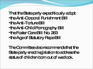 That the State party expeditiously adopt:  the Anti-Corporal Punishment Bill  the Anti-Torture Bill  the Anti-Child Pornography Bill  the Foster Care Bill No. 263 the Age of Statutory Rape Bill  The Committee also recommends that the State party enact legislation to address the status of children born out of wedlock. 