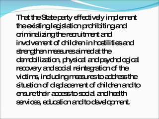 That the State party effectively implement the existing legislation prohibiting and criminalizing the recruitment and involvement of children in hostilities and strengthen measures aimed at the demobilization, physical and psychological recovery and social reintegration of the victims, including measures to address the situation of displacement of children and to ensure their access to social and health services, education and to development.  