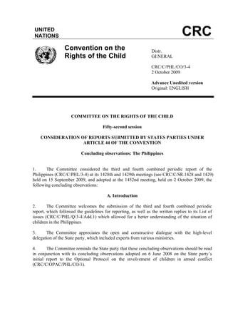 UNITED
NATIONS CRC
Convention on the
Rights of the Child
Distr.
GENERAL
CRC/C/PHL/CO/3-4
2 October 2009
Advance Unedited version
Original: ENGLISH
COMMITTEE ON THE RIGHTS OF THE CHILD
Fifty-second session
CONSIDERATION OF REPORTS SUBMITTED BY STATES PARTIES UNDER
ARTICLE 44 OF THE CONVENTION
Concluding observations: The Philippines
1. The Committee considered the third and fourth combined periodic report of the
Philippines (CRC/C/PHL/3-4) at its 1428th and 1429th meetings (see CRC/C/SR.1428 and 1429)
held on 15 September 2009, and adopted at the 1452nd meeting, held on 2 October 2009, the
following concluding observations:
A. Introduction
2. The Committee welcomes the submission of the third and fourth combined periodic
report, which followed the guidelines for reporting, as well as the written replies to its List of
issues (CRC/C/PHL/Q/3-4/Add.1) which allowed for a better understanding of the situation of
children in the Philippines.
3. The Committee appreciates the open and constructive dialogue with the high-level
delegation of the State party, which included experts from various ministries.
4. The Committee reminds the State party that these concluding observations should be read
in conjunction with its concluding observations adopted on 6 June 2008 on the State party’s
initial report to the Optional Protocol on the involvement of children in armed conflict
(CRC/C/OPAC/PHL/CO/1).
 