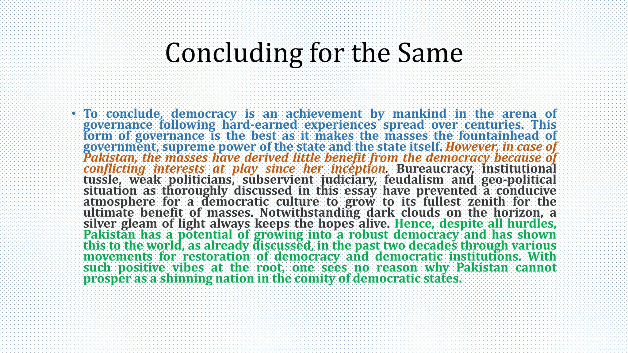 Concluding for the Same
• To conclude, democracy is an achievement by mankind in the arena of
governance following hard-earned experiences spread over centuries. This
form of governance is the best as it makes the masses the fountainhead of
government, supreme power of the state and the state itself. However, in case of
Pakistan, the masses have derived little benefit from the democracy because of
conflicting interests at play since her inception. Bureaucracy, institutional
tussle, weak politicians, subservient judiciary, feudalism and geo-political
situation as thoroughly discussed in this essay have prevented a conducive
atmosphere for a democratic culture to grow to its fullest zenith for the
ultimate benefit of masses. Notwithstanding dark clouds on the horizon, a
silver gleam of light always keeps the hopes alive. Hence, despite all hurdles,
Pakistan has a potential of growing into a robust democracy and has shown
this to the world, as already discussed, in the past two decades through various
movements for restoration of democracy and democratic institutions. With
such positive vibes at the root, one sees no reason why Pakistan cannot
prosper as a shinning nation in the comity of democratic states.
 