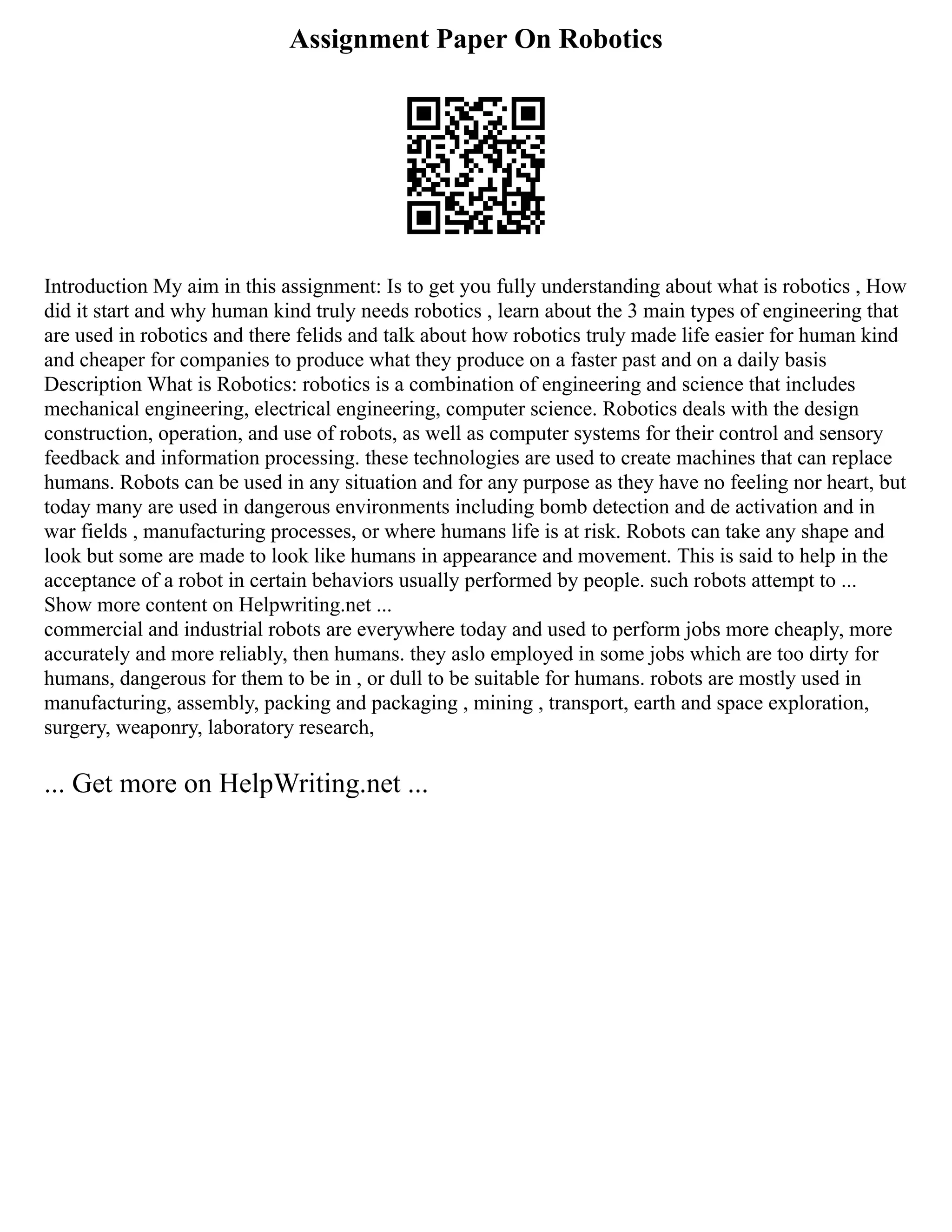Assignment Paper On Robotics
Introduction My aim in this assignment: Is to get you fully understanding about what is robotics , How
did it start and why human kind truly needs robotics , learn about the 3 main types of engineering that
are used in robotics and there felids and talk about how robotics truly made life easier for human kind
and cheaper for companies to produce what they produce on a faster past and on a daily basis
Description What is Robotics: robotics is a combination of engineering and science that includes
mechanical engineering, electrical engineering, computer science. Robotics deals with the design
construction, operation, and use of robots, as well as computer systems for their control and sensory
feedback and information processing. these technologies are used to create machines that can replace
humans. Robots can be used in any situation and for any purpose as they have no feeling nor heart, but
today many are used in dangerous environments including bomb detection and de activation and in
war fields , manufacturing processes, or where humans life is at risk. Robots can take any shape and
look but some are made to look like humans in appearance and movement. This is said to help in the
acceptance of a robot in certain behaviors usually performed by people. such robots attempt to ...
Show more content on Helpwriting.net ...
commercial and industrial robots are everywhere today and used to perform jobs more cheaply, more
accurately and more reliably, then humans. they aslo employed in some jobs which are too dirty for
humans, dangerous for them to be in , or dull to be suitable for humans. robots are mostly used in
manufacturing, assembly, packing and packaging , mining , transport, earth and space exploration,
surgery, weaponry, laboratory research,
... Get more on HelpWriting.net ...
 