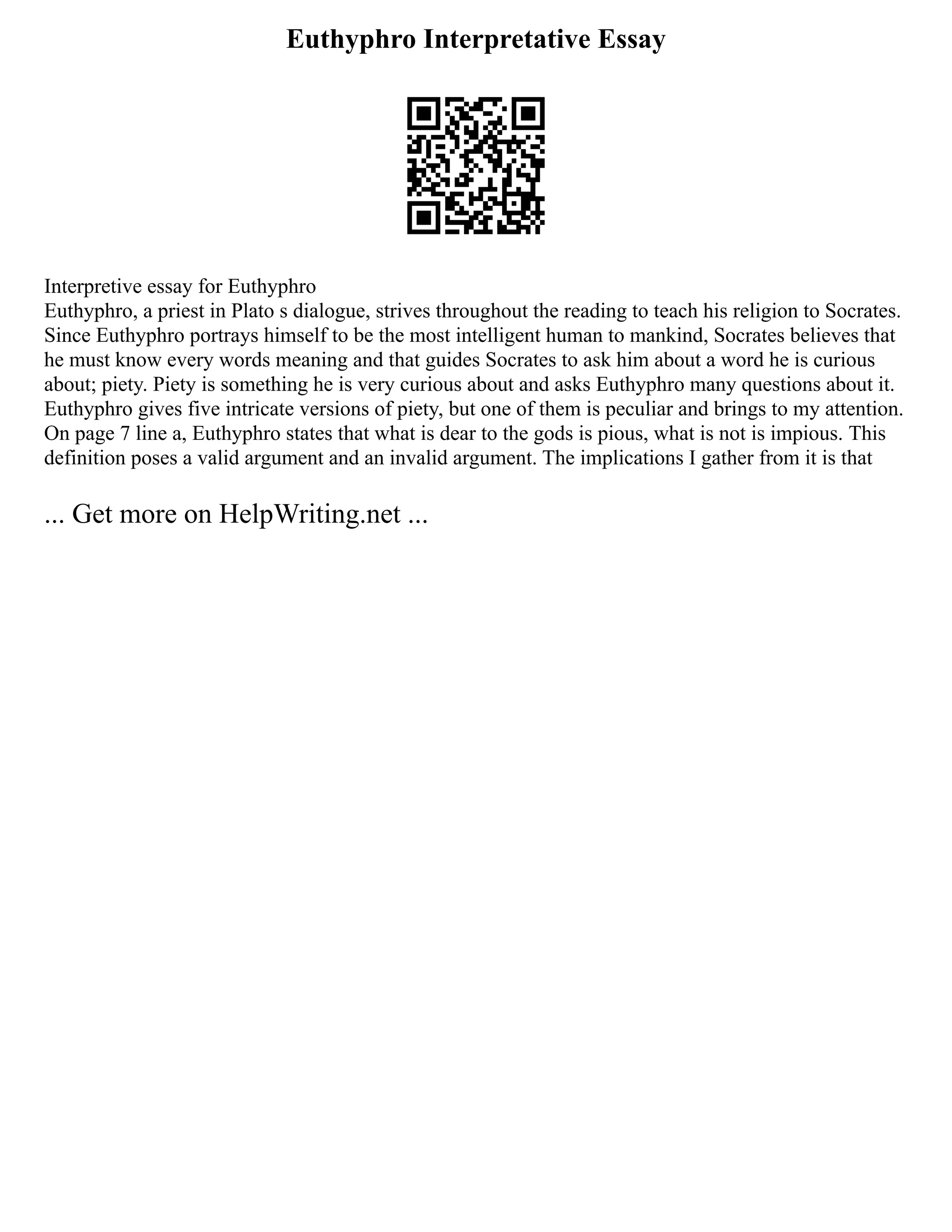 Euthyphro Interpretative Essay
Interpretive essay for Euthyphro
Euthyphro, a priest in Plato s dialogue, strives throughout the reading to teach his religion to Socrates.
Since Euthyphro portrays himself to be the most intelligent human to mankind, Socrates believes that
he must know every words meaning and that guides Socrates to ask him about a word he is curious
about; piety. Piety is something he is very curious about and asks Euthyphro many questions about it.
Euthyphro gives five intricate versions of piety, but one of them is peculiar and brings to my attention.
On page 7 line a, Euthyphro states that what is dear to the gods is pious, what is not is impious. This
definition poses a valid argument and an invalid argument. The implications I gather from it is that
... Get more on HelpWriting.net ...
 