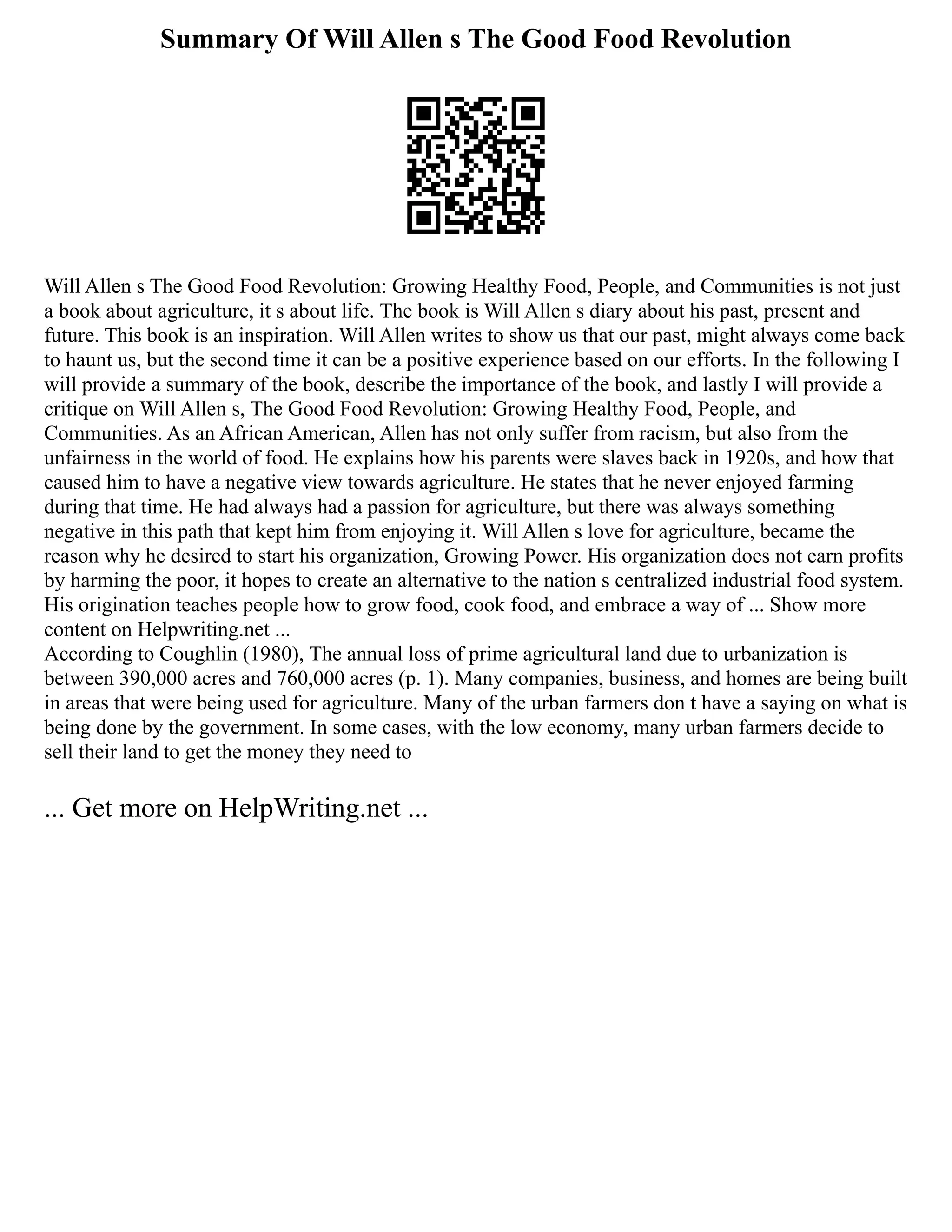 Summary Of Will Allen s The Good Food Revolution
Will Allen s The Good Food Revolution: Growing Healthy Food, People, and Communities is not just
a book about agriculture, it s about life. The book is Will Allen s diary about his past, present and
future. This book is an inspiration. Will Allen writes to show us that our past, might always come back
to haunt us, but the second time it can be a positive experience based on our efforts. In the following I
will provide a summary of the book, describe the importance of the book, and lastly I will provide a
critique on Will Allen s, The Good Food Revolution: Growing Healthy Food, People, and
Communities. As an African American, Allen has not only suffer from racism, but also from the
unfairness in the world of food. He explains how his parents were slaves back in 1920s, and how that
caused him to have a negative view towards agriculture. He states that he never enjoyed farming
during that time. He had always had a passion for agriculture, but there was always something
negative in this path that kept him from enjoying it. Will Allen s love for agriculture, became the
reason why he desired to start his organization, Growing Power. His organization does not earn profits
by harming the poor, it hopes to create an alternative to the nation s centralized industrial food system.
His origination teaches people how to grow food, cook food, and embrace a way of ... Show more
content on Helpwriting.net ...
According to Coughlin (1980), The annual loss of prime agricultural land due to urbanization is
between 390,000 acres and 760,000 acres (p. 1). Many companies, business, and homes are being built
in areas that were being used for agriculture. Many of the urban farmers don t have a saying on what is
being done by the government. In some cases, with the low economy, many urban farmers decide to
sell their land to get the money they need to
... Get more on HelpWriting.net ...
 